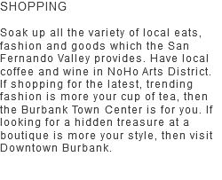 SHOPPING Soak up all the variety of local eats, fashion and goods which the San Fernando Valley provides. Have local coffee and wine in NoHo Arts District. If shopping for the latest, trending fashion is more your cup of tea, then the Burbank Town Center is for you. If looking for a hidden treasure at a boutique is more your style, then visit Downtown Burbank.